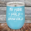 To Have and to Hold and Forever Keep My Drink Cold - Powder Coated Etched Tumbler